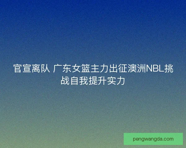 官宣离队 广东女篮主力出征澳洲NBL挑战自我提升实力