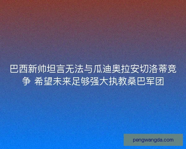 巴西新帅坦言无法与瓜迪奥拉安切洛蒂竞争 希望未来足够强大执教桑巴军团
