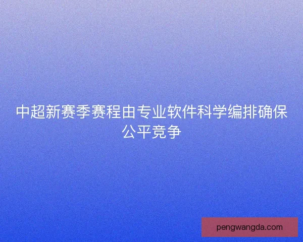中超新赛季赛程由专业软件科学编排确保公平竞争