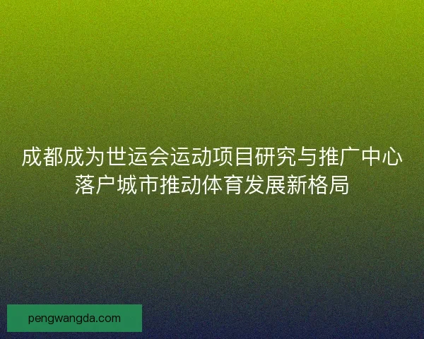 成都成为世运会运动项目研究与推广中心落户城市推动体育发展新格局